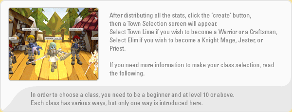 After distributing all the stats, click the ?�create' button, then a Town Selection screen will appear.
    Select Town Lime if you wish to become a Warrior or a Craftsman, Select Elim if you wish to become a Knight Mage, Jester, or Priest.
    If you need more information to make your class selection, read the following.
    In order to choose a class, you need to be a beginner and at level 10 or above. Each class has various ways, but only one way is introduced here.